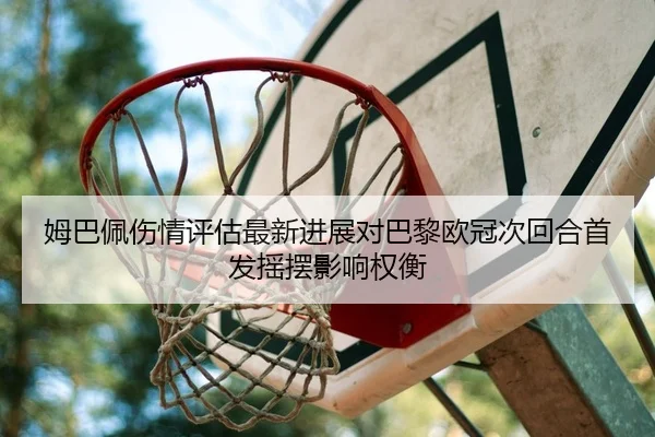 姆巴佩伤情评估最新进展对巴黎欧冠次回合首发摇摆影响权衡